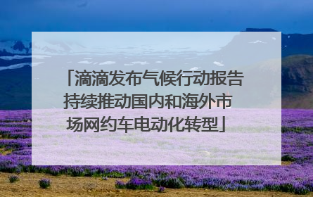 滴滴发布气候行动报告 持续推动国内和海外市场网约车电动化转型