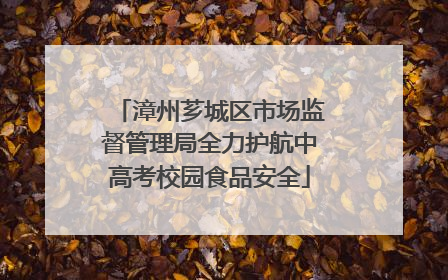漳州芗城区市场监督管理局全力护航中高考校园食品安全