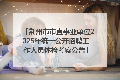 荆州市市直事业单位2025年统一公开招聘工作人员体检考察公告