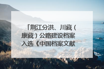 荆江分洪、川藏（康藏）公路建设档案入选《中国档案文献遗产名录》