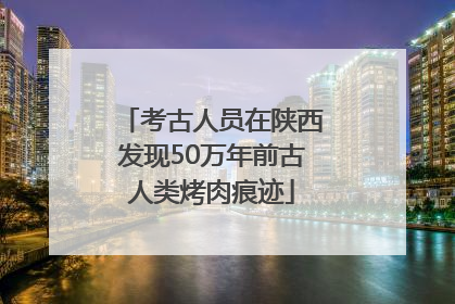 考古人员在陕西发现50万年前古人类烤肉痕迹