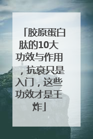 胶原蛋白肽的10大功效与作用，抗衰只是入门，这些功效才是王炸