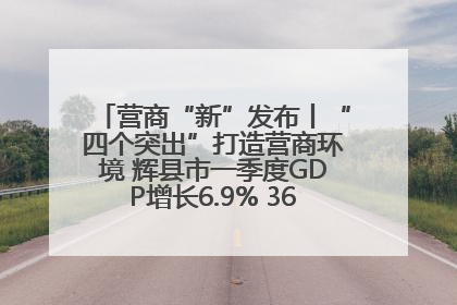 营商“新”发布丨“四个突出”打造营商环境 辉县市一季度GDP增长6.9% 36个重点项目落地