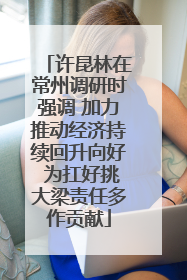 许昆林在常州调研时强调 加力推动经济持续回升向好 为扛好挑大梁责任多作贡献
