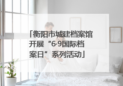 衡阳市城建档案馆开展“6·9国际档案日”系列活动