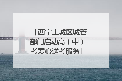 西宁主城区城管部门启动高（中）考爱心送考服务