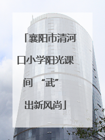 襄阳市清河口小学阳光课间 “武” 出新风尚