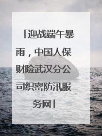 迎战端午暴雨，中国人保财险武汉分公司织密防汛服务网