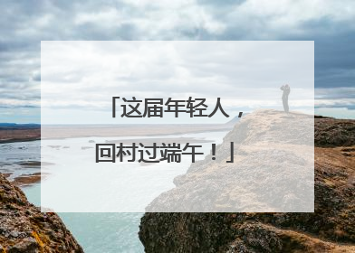 这届年轻人，回村过端午！