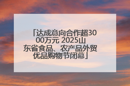 达成意向合作超3000万元 2025山东省食品、农产品外贸优品购物节闭幕