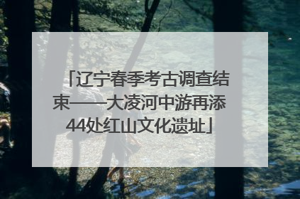辽宁春季考古调查结束——大凌河中游再添44处红山文化遗址