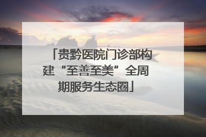 贵黔医院门诊部构建“至善至美”全周期服务生态圈