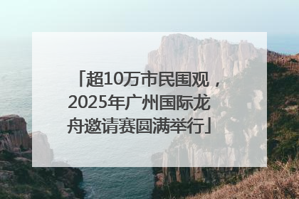 超10万市民围观，2025年广州国际龙舟邀请赛圆满举行