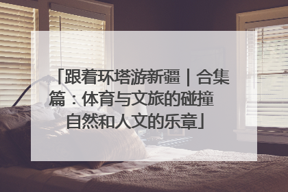 跟着环塔游新疆｜合集篇：体育与文旅的碰撞 自然和人文的乐章