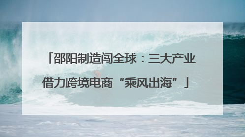 邵阳制造闯全球：三大产业借力跨境电商“乘风出海”