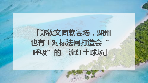 郑钦文同款赛场，湖州也有！对标法网打造会“呼吸”的一流红土球场
