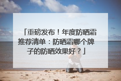 重磅发布！年度防晒霜推荐清单：防晒霜哪个牌子的防晒效果好？