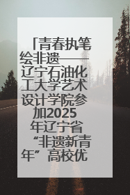 青春执笔绘非遗——辽宁石油化工大学艺术设计学院参加2025 年辽宁省“非遗新青年”高校优秀作品推荐活动