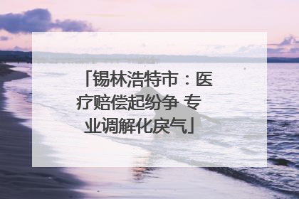 锡林浩特市：医疗赔偿起纷争 专业调解化戾气
