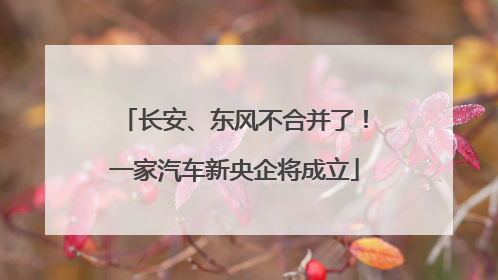 长安、东风不合并了！一家汽车新央企将成立