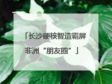 长沙硬核智造霸屏非洲“朋友圈”