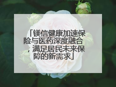镁信健康加速保险与医药深度融合，满足居民未来保障的新需求