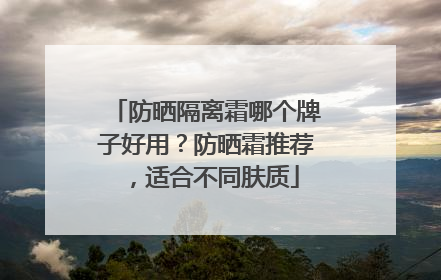 防晒隔离霜哪个牌子好用？防晒霜推荐，适合不同肤质
