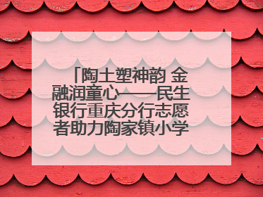 陶土塑神韵 金融润童心——民生银行重庆分行志愿者助力陶家镇小学美育计划