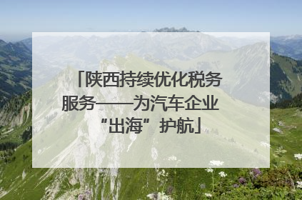 陕西持续优化税务服务——为汽车企业“出海”护航
