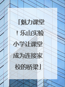 魅力课堂！乐山实验小学让课堂成为连接家校的桥梁