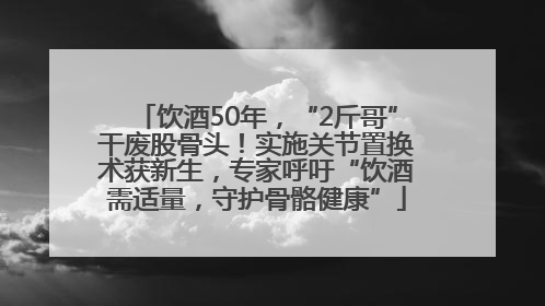 饮酒50年，“2斤哥”干废股骨头！实施关节置换术获新生，专家呼吁“饮酒需适量，守护骨骼健康”