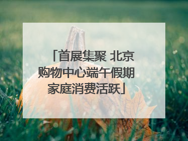 首展集聚 北京购物中心端午假期家庭消费活跃