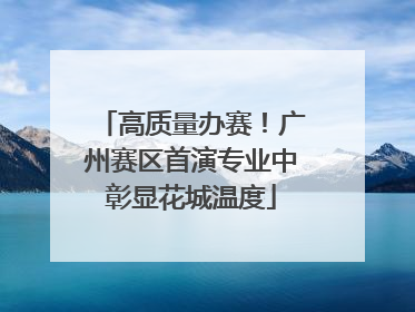 高质量办赛！广州赛区首演专业中彰显花城温度