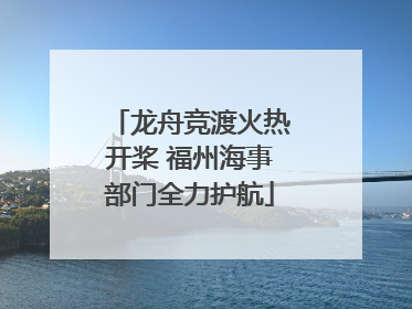 龙舟竞渡火热开桨 福州海事部门全力护航