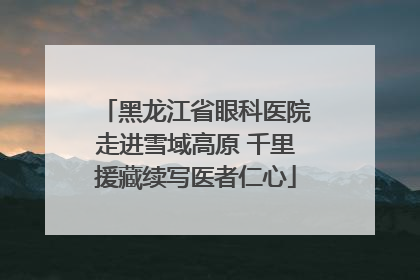 黑龙江省眼科医院走进雪域高原 千里援藏续写医者仁心