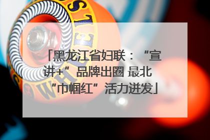 黑龙江省妇联：“宣讲+”品牌出圈 最北“巾帼红”活力迸发