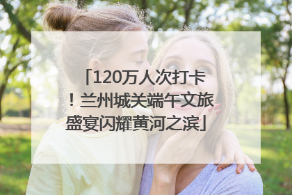 120万人次打卡！兰州城关端午文旅盛宴闪耀黄河之滨
