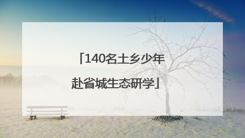 140名土乡少年赴省城生态研学