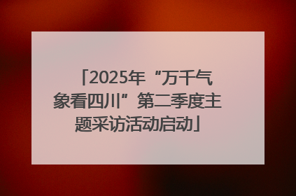 2025年“万千气象看四川”第二季度主题采访活动启动