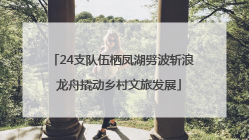 24支队伍栖凤湖劈波斩浪 龙舟撬动乡村文旅发展