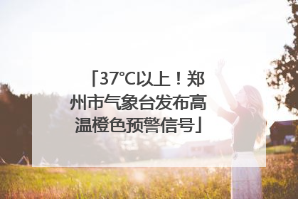 37℃以上！郑州市气象台发布高温橙色预警信号