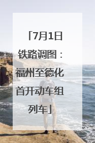 7月1日铁路调图：福州至德化首开动车组列车